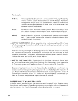 PAR stands for:

       Problem:          Think of a problem that you solved in a previous job, internship, or professionally
                         oriented academic project. The problem should relate to the types of problems
                         or assignments that you would have to work on in the position for which you are
                         applying. Describe what needed to be done, under what circumstances, and
                         with what potential consequences?

       Action:           Describe your role in the effort to solve the problem. What actions did you take?
                         What did you accomplish? If it was a group effort, focus on the part you played.

       Results:          Describe the results. If possible, quantify the impact of your accomplishments
                         even if it is an estimate. Highlight what you learned and demonstrate the value
                         you would bring to the employer.

    4. WHAT ARE YOUR STRENGTHS?—Similar to question three, employers may have different ways
       of asking about your professional strengths. These questions allow you to emphasize your most
       marketable skills.

       Prepare to discuss your strengths by identifying your technical skills (i.e. research and analysis)
       and personal characteristics (i.e. leadership skills and ability to work well teams) that are most
       relevant to the employer’s hiring needs. In your response, summarize these strengths and indi-
       cate how they would help you succeed in the new position.

    5. WHAT ARE YOUR WEAKNESSES?—This question is the interviewer’s attempt to find out what
       you’ve learned from previous professional challenges. More importantly, it is your opportunity
       to demonstrate how you would apply those lessons if you were selected for the position.

       Be prepared to give an honest answer to this question, but do not discuss a weakness in any
       area that is critical to the position; the employer should have the best possible impression of
       you. Always end with a positive note about the relevant skills you developed in the process of
       overcoming this weakness. You can also position one of your strengths as a weakness (e.g. I
       often get so involved in my work that I neglect other outside activities).



    LIMIT RESPONSES TO TWO MINUTES IN LENGTH
    If you find yourself speaking for more than two uninterrupted minutes, it is very likely that you’ve
    begun to lose your interviewer’s focus. Demonstrate your communication skills by giving clear and
    concise responses that, though rehearsed, do not sound mechanical or memorized.




6                                                                                                 The Interview
 