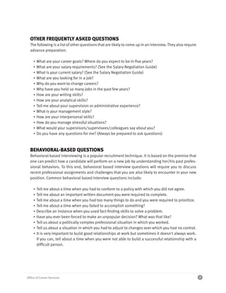 OTHER FREQUENTLY ASKED QUESTIONS
  The following is a list of other questions that are likely to come up in an interview. They also require
  advance preparation.

     ▪   What are your career goals? Where do you expect to be in five years?
     ▪   What are your salary requirements? (See the Salary Negotiation Guide)
     ▪   What is your current salary? (See the Salary Negotiation Guide)
     ▪   What are you looking for in a job?
     ▪   Why do you want to change careers?
     ▪   Why have you held so many jobs in the past few years?
     ▪   How are your writing skills?
     ▪   How are your analytical skills?
     ▪   Tell me about your supervision or administrative experience?
     ▪   What is your management style?
     ▪   How are your interpersonal skills?
     ▪   How do you manage stressful situations?
     ▪   What would your supervisors/supervisees/colleagues say about you?
     ▪   Do you have any questions for me? (Always be prepared to ask questions)



  BEHAVIORAL-BASED QUESTIONS
  Behavioral-based interviewing is a popular recruitment technique. It is based on the premise that
  one can predict how a candidate will perform on a new job by understanding her/his past profes-
  sional behaviors. To this end, behavioral based interview questions will require you to discuss
  recent professional assignments and challenges that you are also likely to encounter in your new
  position. Common behavioral based interview questions include:

     ▪   Tell me about a time when you had to conform to a policy with which you did not agree.
     ▪   Tell me about an important written document you were required to complete.
     ▪   Tell me about a time when you had too many things to do and you were required to prioritize.
     ▪   Tell me about a time when you failed to accomplish something?
     ▪   Describe an instance when you used fact-finding skills to solve a problem.
     ▪   Have you ever been forced to make an unpopular decision? What was that like?
     ▪   Tell us about a politically complex professional situation in which you worked.
     ▪   Tell us about a situation in which you had to adjust to changes over which you had no control.
     ▪   It is very important to build good relationships at work but sometimes it doesn't always work.
         If you can, tell about a time when you were not able to build a successful relationship with a
         difficult person.




Office of Career Services                                                                                    7
 