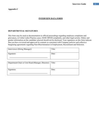 Interview Guide             11

Appendix C



                                       INTERVIEW DATA FORM




DEPARTMENTAL SIGNATURES

This form may be used as documentation in official proceedings regarding employee complaints and
grievances, in Unfair Labor Practice cases, EEOC/DFEH complaints, and other legal actions. Ethnic and
gender information on the candidate selected should not be disclosed. Your signatures on this form indicate
that you have reviewed and approved its contents as consistent with Company policies and collective
bargaining agreements regarding Non-Discrimination in Employment, Recruitment and Selection.

Interviewer (Hiring Manager):                          Title:

Signature:                                             Date:



Department Chair or Unit Head (Manager, Director): Title:


Signature:                                             Date:
 