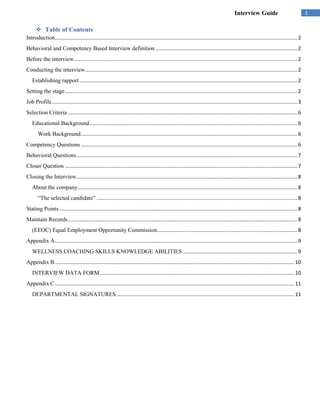 Interview Guide                                 1

       Table of Contents
Introduction........................................................................................................................................................................ 2
Behavioral and Competency Based Interview definition .................................................................................................. 2
Before the interview........................................................................................................................................................... 2
Conducting the interview ................................................................................................................................................... 2
   Establishing rapport ....................................................................................................................................................... 2
Setting the stage ................................................................................................................................................................. 2
Job Profile .......................................................................................................................................................................... 3
Selection Criteria ............................................................................................................................................................... 6
   Educational Background ................................................................................................................................................ 6
       Work Background ...................................................................................................................................................... 6
Competency Questions ...................................................................................................................................................... 6
Behavioral Questions ......................................................................................................................................................... 7
Closer Question ................................................................................................................................................................. 7
Closing the Interview ......................................................................................................................................................... 8
   About the company ........................................................................................................................................................ 8
       “The selected candidate” ........................................................................................................................................... 8
Stating Points ..................................................................................................................................................................... 8
Maintain Records ............................................................................................................................................................... 8
   (EEOC) Equal Employment Opportunity Commission ................................................................................................. 8
Appendix A ........................................................................................................................................................................ 9
   WELLNESS COACHING SKILLS KNOWLEDGE ABILITIES ............................................................................... 9
Appendix B ...................................................................................................................................................................... 10
   INTERVIEW DATA FORM ....................................................................................................................................... 10
Appendix C ...................................................................................................................................................................... 11
   DEPARTMENTAL SIGNATURES ........................................................................................................................... 11
 