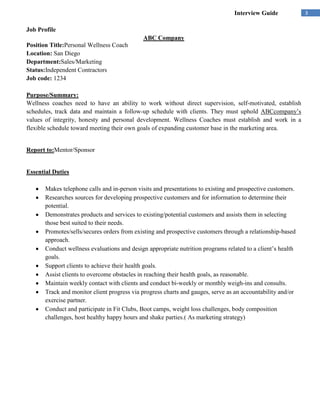 Interview Guide             3

Job Profile
                                             ABC Company
Position Title:Personal Wellness Coach
Location: San Diego
Department:Sales/Marketing
Status:Independent Contractors
Job code: 1234

Purpose/Summary:
Wellness coaches need to have an ability to work without direct supervision, self-motivated, establish
schedules, track data and maintain a follow-up schedule with clients. They must uphold ABCcompany’s
values of integrity, honesty and personal development. Wellness Coaches must establish and work in a
flexible schedule toward meeting their own goals of expanding customer base in the marketing area.


Report to:Mentor/Sponsor


Essential Duties

       Makes telephone calls and in-person visits and presentations to existing and prospective customers.
       Researches sources for developing prospective customers and for information to determine their
       potential.
       Demonstrates products and services to existing/potential customers and assists them in selecting
       those best suited to their needs.
       Promotes/sells/secures orders from existing and prospective customers through a relationship-based
       approach.
       Conduct wellness evaluations and design appropriate nutrition programs related to a client’s health
       goals.
       Support clients to achieve their health goals.
       Assist clients to overcome obstacles in reaching their health goals, as reasonable.
       Maintain weekly contact with clients and conduct bi-weekly or monthly weigh-ins and consults.
       Track and monitor client progress via progress charts and gauges, serve as an accountability and/or
       exercise partner.
       Conduct and participate in Fit Clubs, Boot camps, weight loss challenges, body composition
       challenges, host healthy happy hours and shake parties.( As marketing strategy)
 