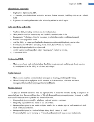 Interview Guide               4

Education and Experience

       High school diploma or (GED).
       At least one year of experience in the area wellness, fitness, nutrition, coaching, exercise, or a related
       field.
       Experience in running a business, sales, marketing and social media a plus.


Skills Knowledge and Ability

       Wellness skills, including nutrition and physical activities.
       Must possess excellent interpersonal and coaching communication skills.
       Engagements Techniques. (Used to encourage people to become involved in a dialogue.)
       General knowledge about health.
       And the ability to create proofread and writes an appropriate nutritional and exercise plan.
       Computer skills MS Office (including Word, Excel, PowerPoint, and Outlook)
       Internet skillsas toll to build social network.
       Ability toprocess online product orders via company’s website as needed.
       Assessment Skills.


Mathematical Skills

       Must possess basic math skills including the ability to add, subtract, multiply and divide numbers
       accurately as well as the ability to calculate percentages.


Mental Demands

       Must possess excellent communication techniques as listening, speaking and writing.
       Mental Perceptions as a physical health nutrition, activity sleep/rest, relaxation and stress
       management that can help clients get balance and health.

Physical Demands

    The physical demands described here are representative of those that must be met by an employee to
successfully perform the essential functions of this job. Reasonable accommodations may be made to enable
individuals with disabilities to perform the essential functions.
       Communicate in person and by telephone, read and type on a computer.
       Frequently required to walk, stand, sit and talk or hear.
       Occasionally required to use hands to finger, handle, feel or operate objects, tools, or controls; and
       reach with hands and arms.
       Occasionally required to climb or balance; stoop, kneel, crouch, or crawl.
       Occasionally lifts and/or move up to 10 pounds, and occasionally aide or assist participants.
 
