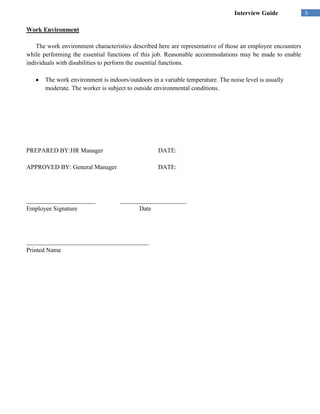 Interview Guide             5

Work Environment

    The work environment characteristics described here are representative of those an employee encounters
while performing the essential functions of this job. Reasonable accommodations may be made to enable
individuals with disabilities to perform the essential functions.

       The work environment is indoors/outdoors in a variable temperature. The noise level is usually
       moderate. The worker is subject to outside environmental conditions.




PREPARED BY:HR Manager                             DATE:

APPROVED BY: General Manager                       DATE:




______________________              _____________________
Employee Signature                        Date




_______________________________________
Printed Name
 