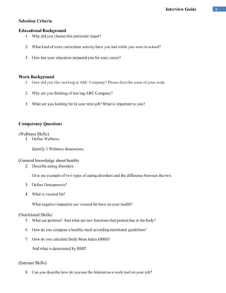 Interview Guide   6

Selection Criteria

Educational Background
    1. Why did you choose this particular major?

    2. What kind of extra curriculum activity have you had while you were in school?

    3. How has your education prepared you for your career?



Work Background
    1. How did you like working at ABC Company? Please describe some of your work.

    2. Why are you thinking of leaving ABC Company?

    3. What are you looking for in your next job? What is important to you?



Competency Questions

(Wellness   Skills)
    1. Define Wellness.

        Identify 3 Wellness dimensions.

(General knowledge about health)
    2. Describe eating disorders.

        Give me example of two types of eating disorders and the difference between the two.

    3. Define Osteoporosis?

    4. What is visceral fat?

        What negative impact(s) can visceral fat have on your health?

(Nutritional Skills)
    5. What are proteins? And what are two functions that protein has in the body?

    6. How do you compose a healthy meal according nutritional guidelines?

    7. How do you calculate Body Mass Index (BMI)?

        And what is determined by BMI?


(Internet Skills)

    8. Can you describe how do you use the Internet as a work tool on your job?
 