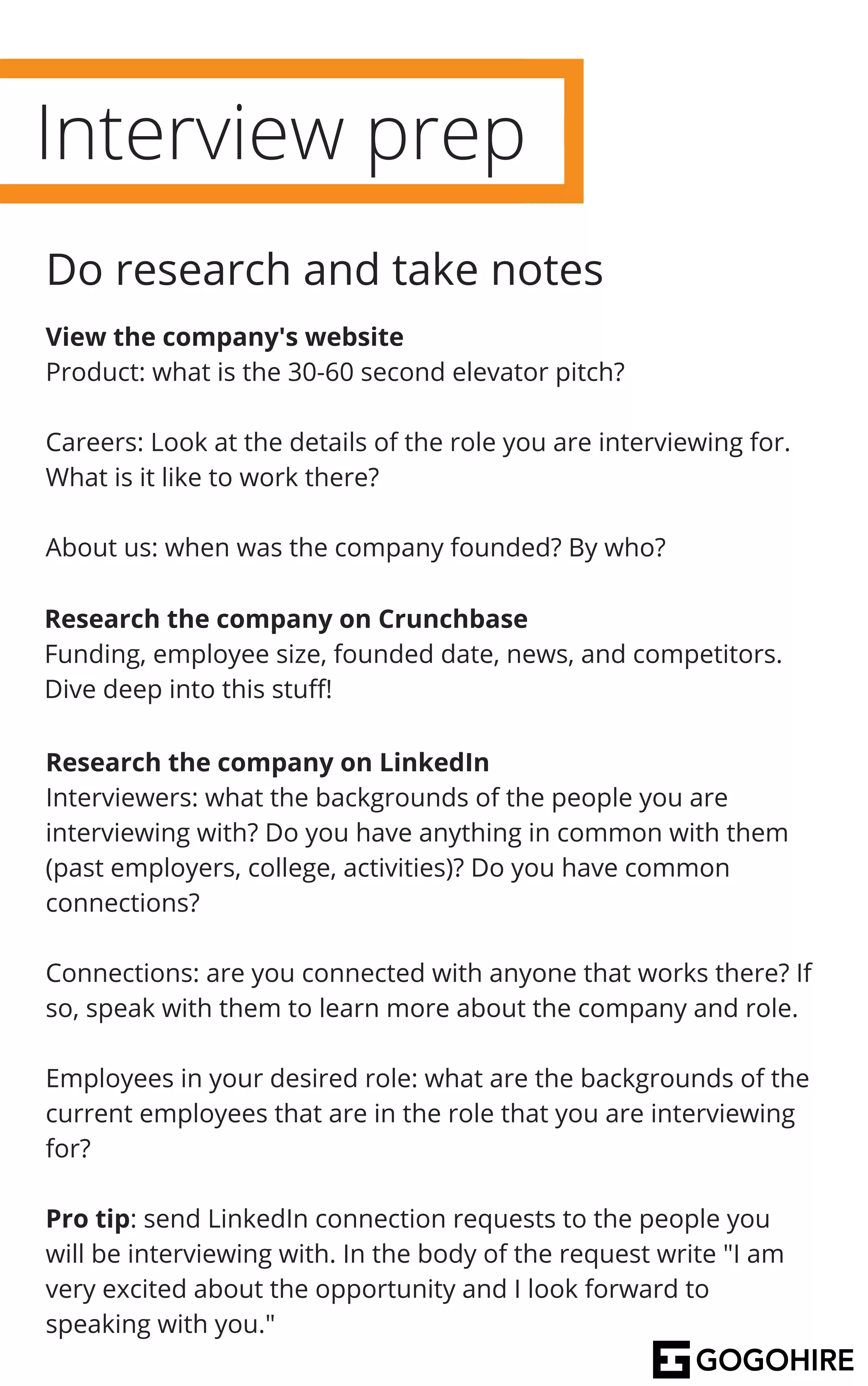 Interview prep
Do research and take notes
View the company's website
Product: what is the 30-60 second elevator pitch?
Careers: Look at the details of the role you are interviewing for.
What is it like to work there?
About us: when was the company founded? By who?
Research the company on Crunchbase
Funding, employee size, founded date, news, and competitors.
Dive deep into this stuff!
Research the company on LinkedIn
Interviewers: what the backgrounds of the people you are
interviewing with? Do you have anything in common with them
(past employers, college, activities)? Do you have common
connections?
Connections: are you connected with anyone that works there? If
so, speak with them to learn more about the company and role.
Employees in your desired role: what are the backgrounds of the
current employees that are in the role that you are interviewing
for?
Pro tip: send LinkedIn connection requests to the people you
will be interviewing with. In the body of the request write "I am
very excited about the opportunity and I look forward to
speaking with you."
 