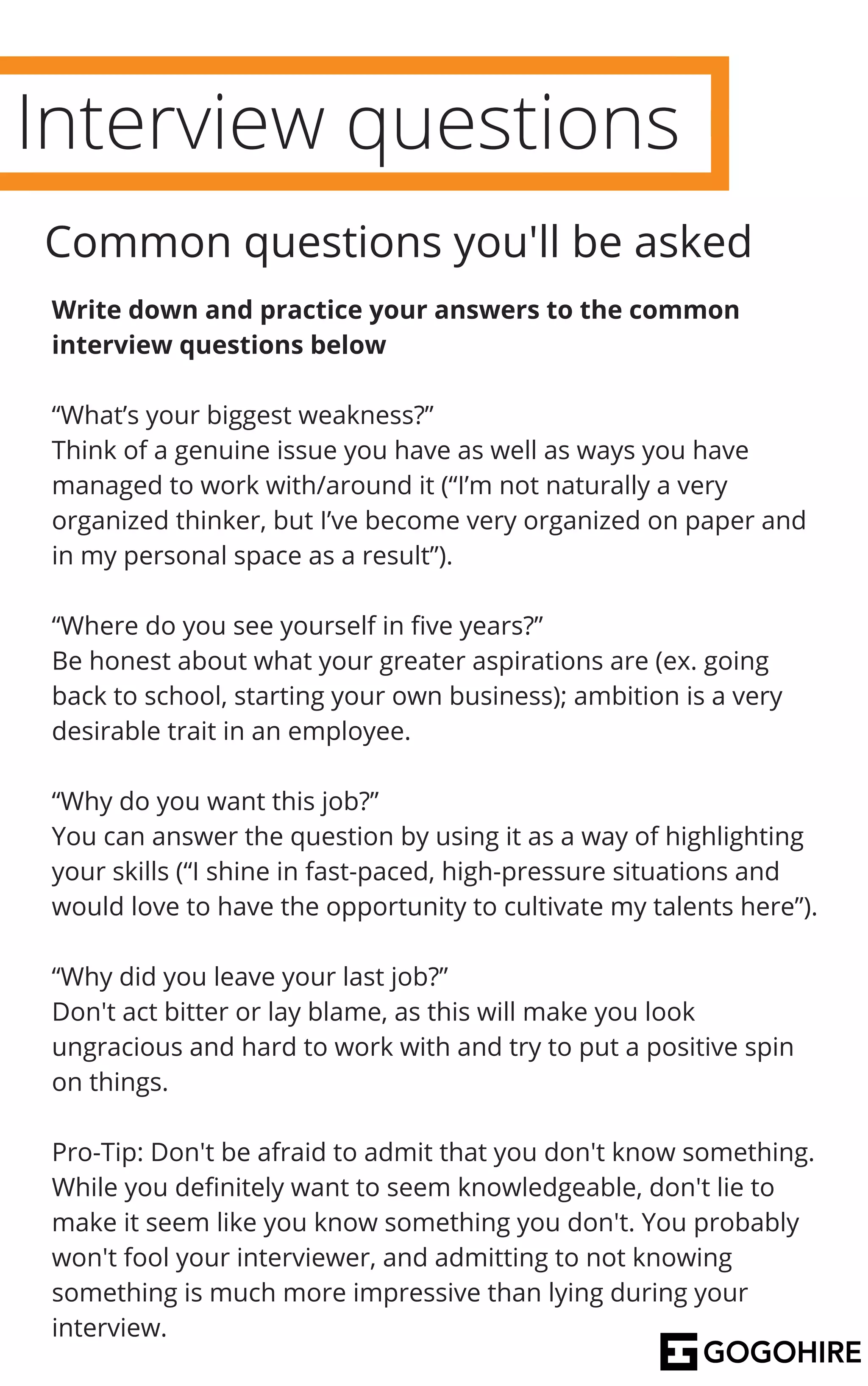 Interview questions
Write down and practice your answers to the common
interview questions below
“What’s your biggest weakness?”
Think of a genuine issue you have as well as ways you have
managed to work with/around it (“I’m not naturally a very
organized thinker, but I’ve become very organized on paper and
in my personal space as a result”).
“Where do you see yourself in five years?”
Be honest about what your greater aspirations are (ex. going
back to school, starting your own business); ambition is a very
desirable trait in an employee.
“Why do you want this job?”
You can answer the question by using it as a way of highlighting
your skills (“I shine in fast-paced, high-pressure situations and
would love to have the opportunity to cultivate my talents here”).
“Why did you leave your last job?”
Don't act bitter or lay blame, as this will make you look
ungracious and hard to work with and try to put a positive spin
on things.
Pro-Tip: Don't be afraid to admit that you don't know something.
While you definitely want to seem knowledgeable, don't lie to
make it seem like you know something you don't. You probably
won't fool your interviewer, and admitting to not knowing
something is much more impressive than lying during your
interview.
Common questions you'll be asked
 