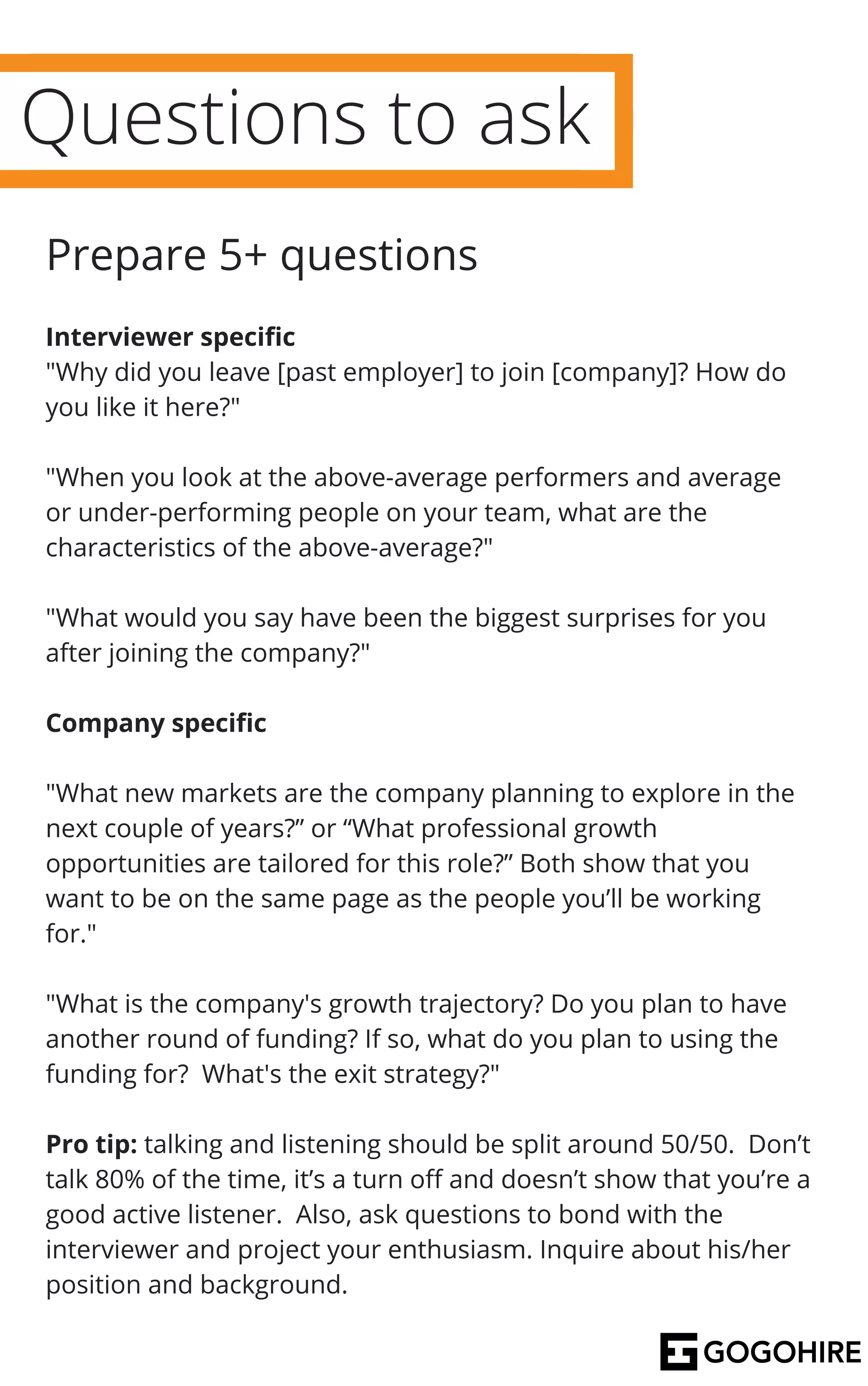 Questions to ask
Interviewer specific
"Why did you leave [past employer] to join [company]? How do
you like it here?"
"When you look at the above-average performers and average
or under-performing people on your team, what are the
characteristics of the above-average?"
"What would you say have been the biggest surprises for you
after joining the company?"
Company specific
"What new markets are the company planning to explore in the
next couple of years?” or “What professional growth
opportunities are tailored for this role?” Both show that you
want to be on the same page as the people you’ll be working
for."
"What is the company's growth trajectory? Do you plan to have
another round of funding? If so, what do you plan to using the
funding for? What's the exit strategy?"
Pro tip: talking and listening should be split around 50/50. Don’t
talk 80% of the time, it’s a turn off and doesn’t show that you’re a
good active listener. Also, ask questions to bond with the
interviewer and project your enthusiasm. Inquire about his/her
position and background.
Prepare 5+ questions
 