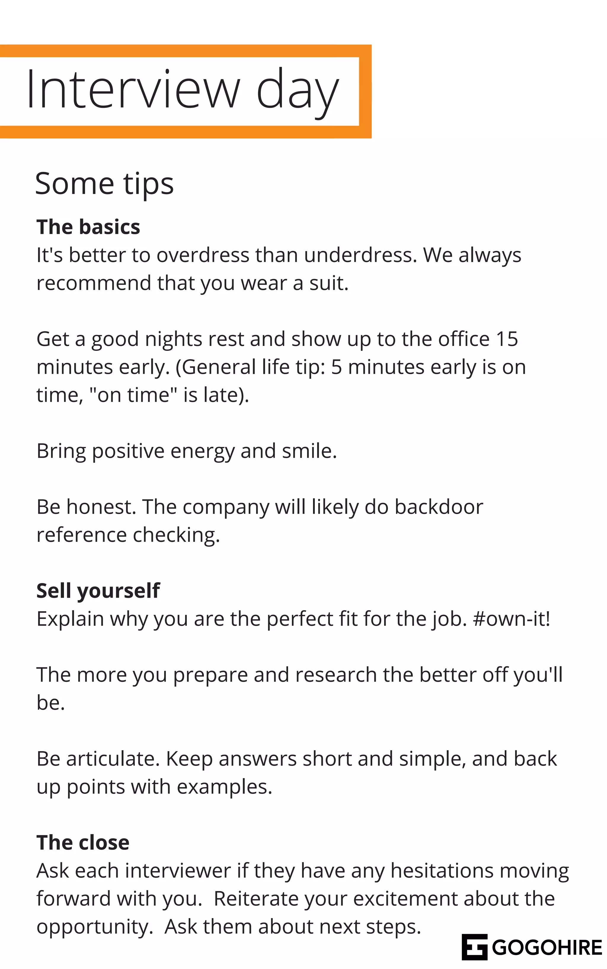 Interview day
The basics
It's better to overdress than underdress. We always
recommend that you wear a suit.
Get a good nights rest and show up to the office 15
minutes early. (General life tip: 5 minutes early is on
time, "on time" is late).
Bring positive energy and smile.
Be honest. The company will likely do backdoor
reference checking.
Sell yourself
Explain why you are the perfect fit for the job. #own-it!
The more you prepare and research the better off you'll
be.
Be articulate. Keep answers short and simple, and back
up points with examples.
The close
Ask each interviewer if they have any hesitations moving
forward with you. Reiterate your excitement about the
opportunity. Ask them about next steps.
Some tips
 
