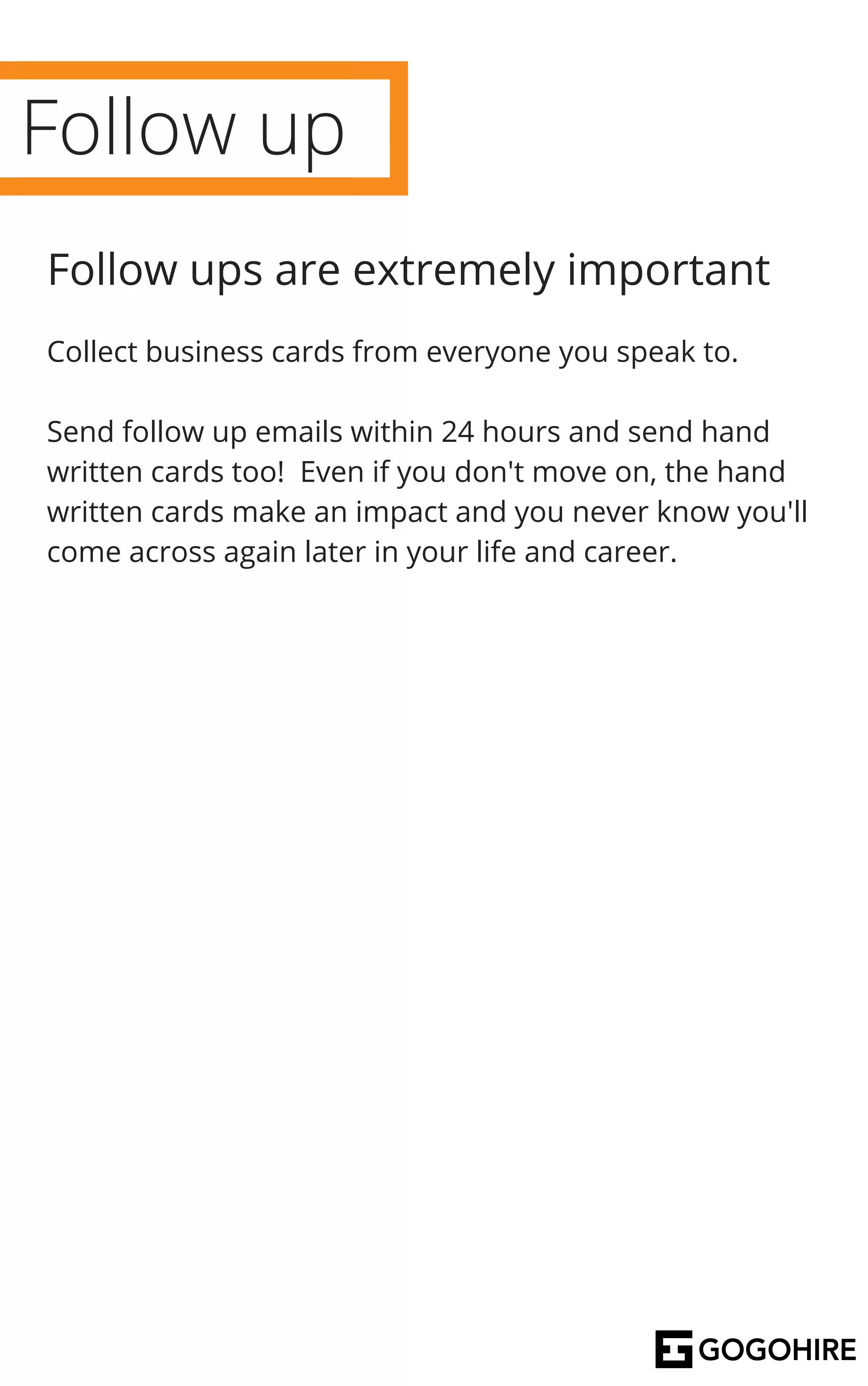 Follow up
Follow ups are extremely important
Collect business cards from everyone you speak to.
Send follow up emails within 24 hours and send hand
written cards too! Even if you don't move on, the hand
written cards make an impact and you never know you'll
come across again later in your life and career.
 