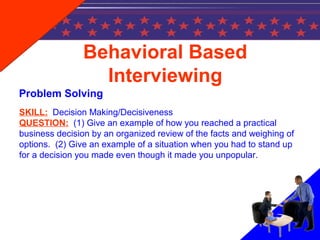 Behavioral Based
Interviewing
Problem Solving
SKILL: Decision Making/Decisiveness
QUESTION: (1) Give an example of how you reached a practical
business decision by an organized review of the facts and weighing of
options. (2) Give an example of a situation when you had to stand up
for a decision you made even though it made you unpopular.
 