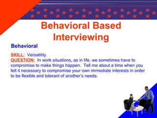SKILL: Versatility
QUESTION: In work situations, as in life, we sometimes have to
compromise to make things happen. Tell me about a time when you
felt it necessary to compromise your own immediate interests in order
to be flexible and tolerant of another’s needs.
Behavioral Based
Interviewing
Behavioral
 