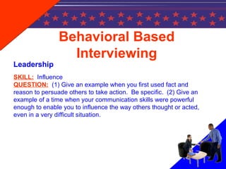 Behavioral Based
Interviewing
Leadership
SKILL: Influence
QUESTION: (1) Give an example when you first used fact and
reason to persuade others to take action. Be specific. (2) Give an
example of a time when your communication skills were powerful
enough to enable you to influence the way others thought or acted,
even in a very difficult situation.
 