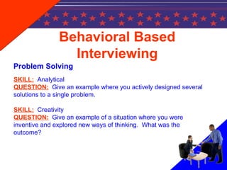Behavioral Based
Interviewing
Problem Solving
SKILL: Analytical
QUESTION: Give an example where you actively designed several
solutions to a single problem.
SKILL: Creativity
QUESTION: Give an example of a situation where you were
inventive and explored new ways of thinking. What was the
outcome?
 