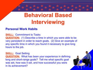 Behavioral Based
Interviewing
Personal Work Habits
SKILL: Commitment to Tasks
QUESTION: (1) Describe a time in which you were able to be
very persistent in order to reach goals. (2) Give an example of
any specific time in which you found it necessary to give long
hours to the job.
SKILL: Goal Setting
QUESTION: What has been your experience in defining
long and short-range goals? Tell me what specific goal
was set, how was it set, and how successful you were
in its achievement?
 