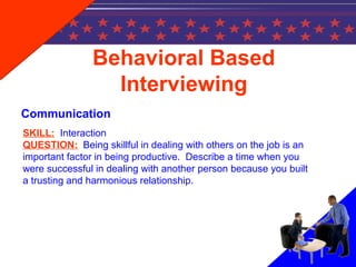 Behavioral Based
Interviewing
Communication
SKILL: Interaction
QUESTION: Being skillful in dealing with others on the job is an
important factor in being productive. Describe a time when you
were successful in dealing with another person because you built
a trusting and harmonious relationship.
 