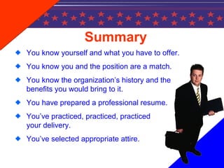 Summary
You know yourself and what you have to offer.
You know you and the position are a match.
You know the organization’s history and the
benefits you would bring to it.
You have prepared a professional resume.
You’ve practiced, practiced, practiced
your delivery.
You’ve selected appropriate attire.
 