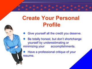 Create Your Personal
Profile
Give yourself all the credit you deserve.
Be totally honest, but don’t shortchange
yourself by underestimating or
minimizing your accomplishments.
Have a professional critique of your
resume.
 