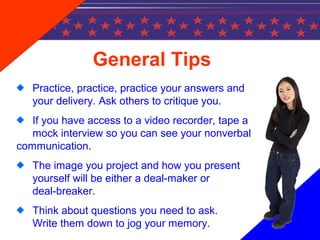 General Tips
Practice, practice, practice your answers and
your delivery. Ask others to critique you.
If you have access to a video recorder, tape a
mock interview so you can see your nonverbal
communication.
The image you project and how you present
yourself will be either a deal-maker or
deal-breaker.
Think about questions you need to ask.
Write them down to jog your memory.
 