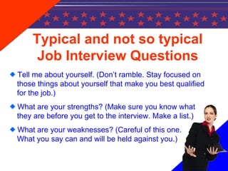 Typical and not so typical
Job Interview Questions
Tell me about yourself. (Don’t ramble. Stay focused on
those things about yourself that make you best qualified
for the job.)
What are your strengths? (Make sure you know what
they are before you get to the interview. Make a list.)
What are your weaknesses? (Careful of this one.
What you say can and will be held against you.)
 