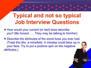 Typical and not so typical
Job Interview Questions
How would your current (or last) boss describe
you? (Be honest . . . They may be talking to him/her)
Describe the attributes of the worst boss you ever had.
(Treat this like a minefield. A misstep could blow up in
your face. Try to put a positive spin on the negative
attributes.)
 