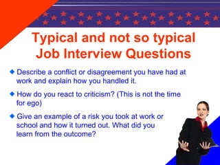 Typical and not so typical
Job Interview Questions
Describe a conflict or disagreement you have had at
work and explain how you handled it.
How do you react to criticism? (This is not the time
for ego)
Give an example of a risk you took at work or
school and how it turned out. What did you
learn from the outcome?
 