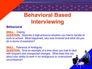 SKILL: Coping
QUESTION: Describe a high-pressure situation you had to handle at
work or school. What happened, who was involved and what did you
do in terms of resolution?
SKILL: Tolerance of Ambiguity
QUESTION: Give an example of a time when you had to deal
with frequent and unexpected changes. What does this say
about your ability to work in an ambiguous or unstructured
circumstance?
Behavioral Based
Interviewing
Behavioral
 
