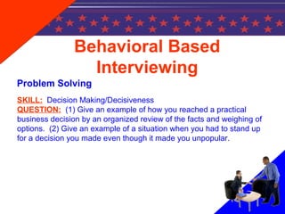Behavioral Based
Interviewing
Problem Solving
SKILL: Decision Making/Decisiveness
QUESTION: (1) Give an example of how you reached a practical
business decision by an organized review of the facts and weighing of
options. (2) Give an example of a situation when you had to stand up
for a decision you made even though it made you unpopular.
 
