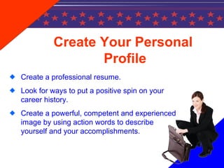 Create Your Personal
Profile
Create a professional resume.
Look for ways to put a positive spin on your
career history.
Create a powerful, competent and experienced
image by using action words to describe
yourself and your accomplishments.
 