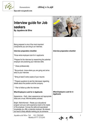 Humantalents                chfoaj o is,ajd
djayadeva@gmail.com




Interview guide for Job
seekers
By Jayadeva de Silva




Being prepared is one of the most important
components you can bring to an interview.

Interview preparation checklist:                          Interview preparation checklist

*Know what employers look for in applicants

*Prepare for the interview by researching the potential
employer and practicing your interview skills

* Dress professionally

* Be punctual - know where you are going and arrive
early to your interview

* Bring at least 5 extra copies of your resume

* Prepare questions to ask the interviewer regarding
details about the position and the company

* Plan to follow-up after the interview

What Employers Look for in Applicants                     What Employers Look for in
                                                          Applicants
Appearance – fresh, clean appearance and appropriate
dress are a must. Minimal jewelry advised.

Bright, Well-Informed – Relate your educational
program and your work experience back to the needs
of the employer. Convey the skills and specialized
knowledge you offer a potential employer. Be relaxed,
but have a sharp attitude marking you as someone

Jayadeva de Silva Tel   011 2562449                                                         1
                  Mobile 0777 7272295
 