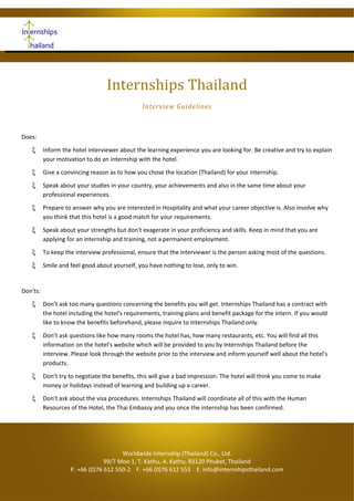Internships Thailand
Interview Guidelines
Does:
ξ Inform the hotel interviewer about the learning experience you are looking for. Be creative and try to explain
your motivation to do an internship with the hotel.
ξ Give a convincing reason as to how you chose the location (Thailand) for your internship.
ξ Speak about your studies in your country, your achievements and also in the same time about your
professional experiences.
ξ Prepare to answer why you are interested in Hospitality and what your career objective is. Also involve why
you think that this hotel is a good match for your requirements.
ξ Speak about your strengths but don't exagerate in your proficiency and skills. Keep in mind that you are
applying for an internship and training, not a permanent employment.
ξ To keep the interview professional, ensure that the interviewer is the person asking most of the questions.
ξ Smile and feel good about yourself, you have nothing to lose, only to win.
Don'ts:
ξ Don’t ask too many questions concerning the benefits you will get. Internships Thailand has a contract with
the hotel including the hotel's requirements, training plans and benefit package for the intern. If you would
like to know the benefits beforehand, please inquire to Internships Thailand only.
ξ Don’t ask questions like how many rooms the hotel has, how many restaurants, etc. You will find all this
information on the hotel's website which will be provided to you by Internships Thailand before the
interview. Please look through the website prior to the interview and inform yourself well about the hotel's
products.
ξ Don’t try to negotiate the benefits, this will give a bad impression. The hotel will think you come to make
money or holidays instead of learning and building up a career.
ξ Don’t ask about the visa procedures. Internships Thailand will coordinate all of this with the Human
Resources of the Hotel, the Thai Embassy and you once the internship has been confirmed.
Worldwide Internship (Thailand) Co., Ltd.
99/7 Moo 1, T. Kathu, A. Kathu, 83120 Phuket, Thailand
P. +66 (0)76 612 550-2 F. +66 (0)76 612 553 E. info@internshipsthailand.com
 