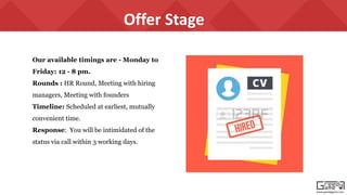 www.greedygame.com
Our available timings are - Monday to
Friday: 12 - 8 pm.
Rounds : HR Round, Meeting with hiring
managers, Meeting with founders
Timeline: Scheduled at earliest, mutually
convenient time.
Response: You will be intimidated of the
status via call within 3 working days.
Offer Stage
 