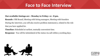 www.greedygame.com
Face to Face Interview
Our available timings are - Monday to Friday: 12 - 8 pm.
Rounds : HR Round, Meeting with hiring managers, Meeting with founders
During the interview, you will also receive problem statement/s, related to the role
that you have applied for.
Timeline: Scheduled at earliest, mutually convenient time.
Response: You will be intimidated of the status via call within 3 working days.
 