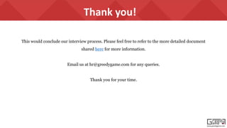 www.greedygame.com
Thank you!
This would conclude our interview process. Please feel free to refer to the more detailed document
shared here for more information.
Email us at hr@greedygame.com for any queries.
Thank you for your time.
 