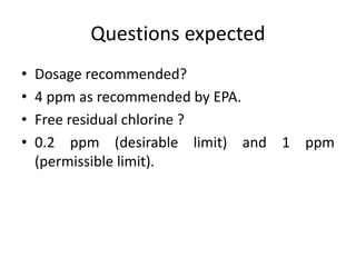 Questions expected
• Dosage recommended?
• 4 ppm as recommended by EPA.
• Free residual chlorine ?
• 0.2 ppm (desirable limit) and 1 ppm
(permissible limit).
 