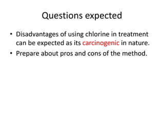 Questions expected
• Disadvantages of using chlorine in treatment
can be expected as its carcinogenic in nature.
• Prepare about pros and cons of the method.
 