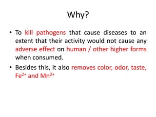 Why?
• To kill pathogens that cause diseases to an
extent that their activity would not cause any
adverse effect on human / other higher forms
when consumed.
• Besides this, it also removes color, odor, taste,
Fe2+ and Mn2+
 