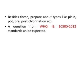 • Besides these, prepare about types like plain,
pot, pre, post chlorination etc.
• A question from WHO, IS: 10500-2012
standards an be expected.
 