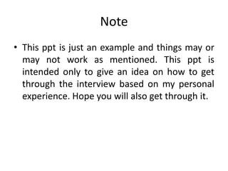 Note
• This ppt is just an example and things may or
may not work as mentioned. This ppt is
intended only to give an idea on how to get
through the interview based on my personal
experience. Hope you will also get through it.
 