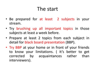 The start
• Be prepared for at least 2 subjects in your
stream.
• Try brushing up all important topics in those
subjects at least a week before.
• Prepare at least 2 topics from each subject in
detail for black board presentation (BBP).
• Try BBP at your home or in front of your friends
to know your limitations. ( It’s better to get
corrected by acquaintances rather than
interviewers).
 