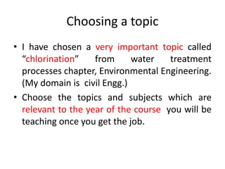 Choosing a topic
• I have chosen a very important topic called
“chlorination” from water treatment
processes chapter, Environmental Engineering.
(My domain is civil Engg.)
• Choose the topics and subjects which are
relevant to the year of the course you will be
teaching once you get the job.
 