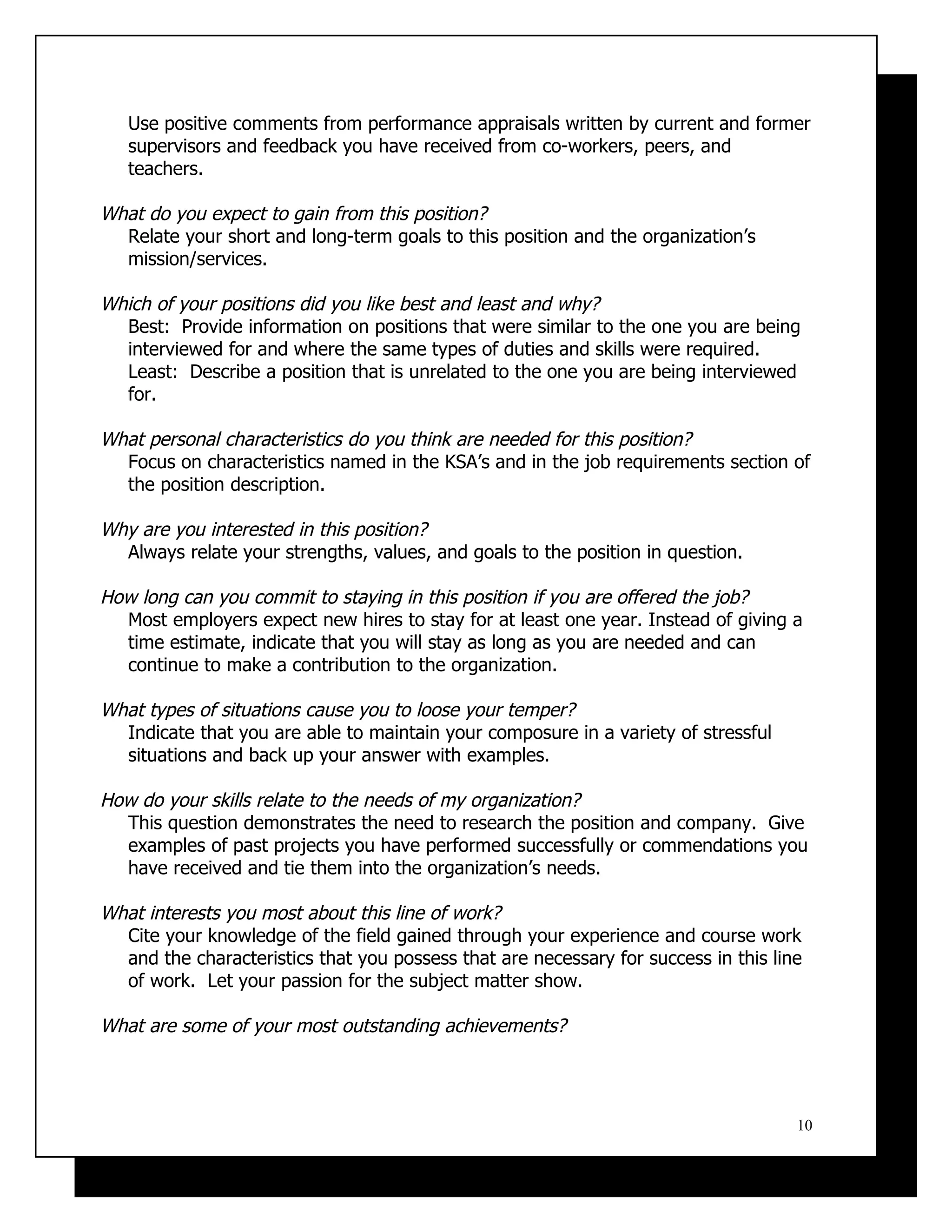 Use positive comments from performance appraisals written by current and former
   supervisors and feedback you have received from co-workers, peers, and
   teachers.

What do you expect to gain from this position?
  Relate your short and long-term goals to this position and the organization’s
  mission/services.

Which of your positions did you like best and least and why?
  Best: Provide information on positions that were similar to the one you are being
  interviewed for and where the same types of duties and skills were required.
  Least: Describe a position that is unrelated to the one you are being interviewed
  for.

What personal characteristics do you think are needed for this position?
  Focus on characteristics named in the KSA’s and in the job requirements section of
  the position description.

Why are you interested in this position?
  Always relate your strengths, values, and goals to the position in question.

How long can you commit to staying in this position if you are offered the job?
  Most employers expect new hires to stay for at least one year. Instead of giving a
  time estimate, indicate that you will stay as long as you are needed and can
  continue to make a contribution to the organization.

What types of situations cause you to loose your temper?
  Indicate that you are able to maintain your composure in a variety of stressful
  situations and back up your answer with examples.

How do your skills relate to the needs of my organization?
  This question demonstrates the need to research the position and company. Give
  examples of past projects you have performed successfully or commendations you
  have received and tie them into the organization’s needs.

What interests you most about this line of work?
  Cite your knowledge of the field gained through your experience and course work
  and the characteristics that you possess that are necessary for success in this line
  of work. Let your passion for the subject matter show.

What are some of your most outstanding achievements?




                                                                                     10
 