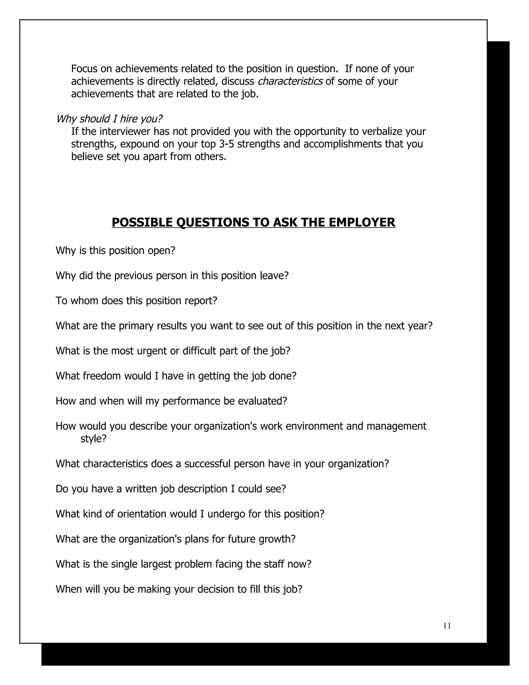 Focus on achievements related to the position in question. If none of your
   achievements is directly related, discuss characteristics of some of your
   achievements that are related to the job.

Why should I hire you?
  If the interviewer has not provided you with the opportunity to verbalize your
  strengths, expound on your top 3-5 strengths and accomplishments that you
  believe set you apart from others.




            POSSIBLE QUESTIONS TO ASK THE EMPLOYER

Why is this position open?

Why did the previous person in this position leave?

To whom does this position report?

What are the primary results you want to see out of this position in the next year?

What is the most urgent or difficult part of the job?

What freedom would I have in getting the job done?

How and when will my performance be evaluated?

How would you describe your organization's work environment and management
    style?

What characteristics does a successful person have in your organization?

Do you have a written job description I could see?

What kind of orientation would I undergo for this position?

What are the organization's plans for future growth?

What is the single largest problem facing the staff now?

When will you be making your decision to fill this job?


                                                                                      11
 