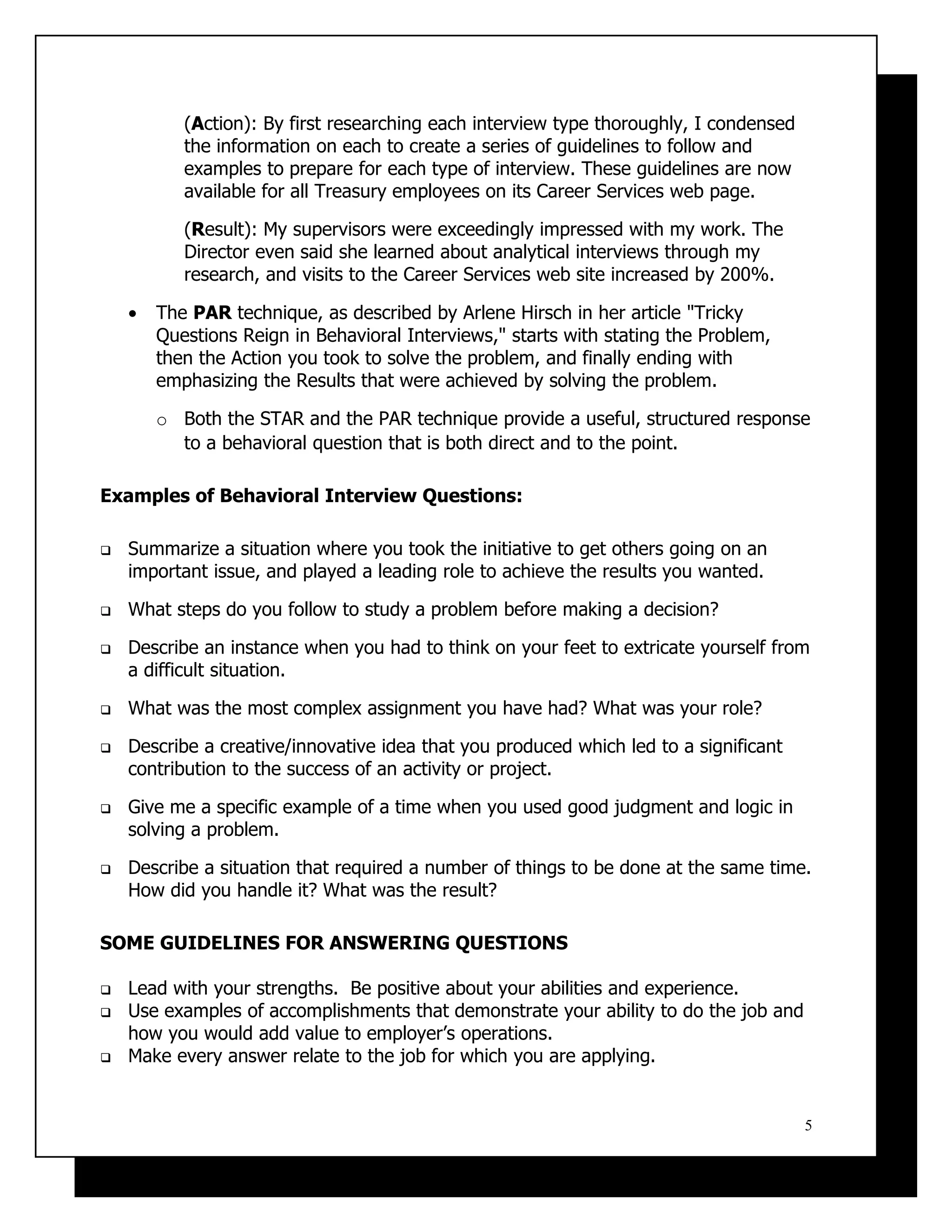 (Action): By first researching each interview type thoroughly, I condensed
           the information on each to create a series of guidelines to follow and
           examples to prepare for each type of interview. These guidelines are now
           available for all Treasury employees on its Career Services web page.

           (Result): My supervisors were exceedingly impressed with my work. The
           Director even said she learned about analytical interviews through my
           research, and visits to the Career Services web site increased by 200%.

    •   The PAR technique, as described by Arlene Hirsch in her article "Tricky
        Questions Reign in Behavioral Interviews," starts with stating the Problem,
        then the Action you took to solve the problem, and finally ending with
        emphasizing the Results that were achieved by solving the problem.

        o Both the STAR and the PAR technique provide a useful, structured response
          to a behavioral question that is both direct and to the point.

Examples of Behavioral Interview Questions:

   Summarize a situation where you took the initiative to get others going on an
    important issue, and played a leading role to achieve the results you wanted.

   What steps do you follow to study a problem before making a decision?

   Describe an instance when you had to think on your feet to extricate yourself from
    a difficult situation.

   What was the most complex assignment you have had? What was your role?

   Describe a creative/innovative idea that you produced which led to a significant
    contribution to the success of an activity or project.

   Give me a specific example of a time when you used good judgment and logic in
    solving a problem.

   Describe a situation that required a number of things to be done at the same time.
    How did you handle it? What was the result?

SOME GUIDELINES FOR ANSWERING QUESTIONS

   Lead with your strengths. Be positive about your abilities and experience.
   Use examples of accomplishments that demonstrate your ability to do the job and
    how you would add value to employer’s operations.
   Make every answer relate to the job for which you are applying.


                                                                                        5
 