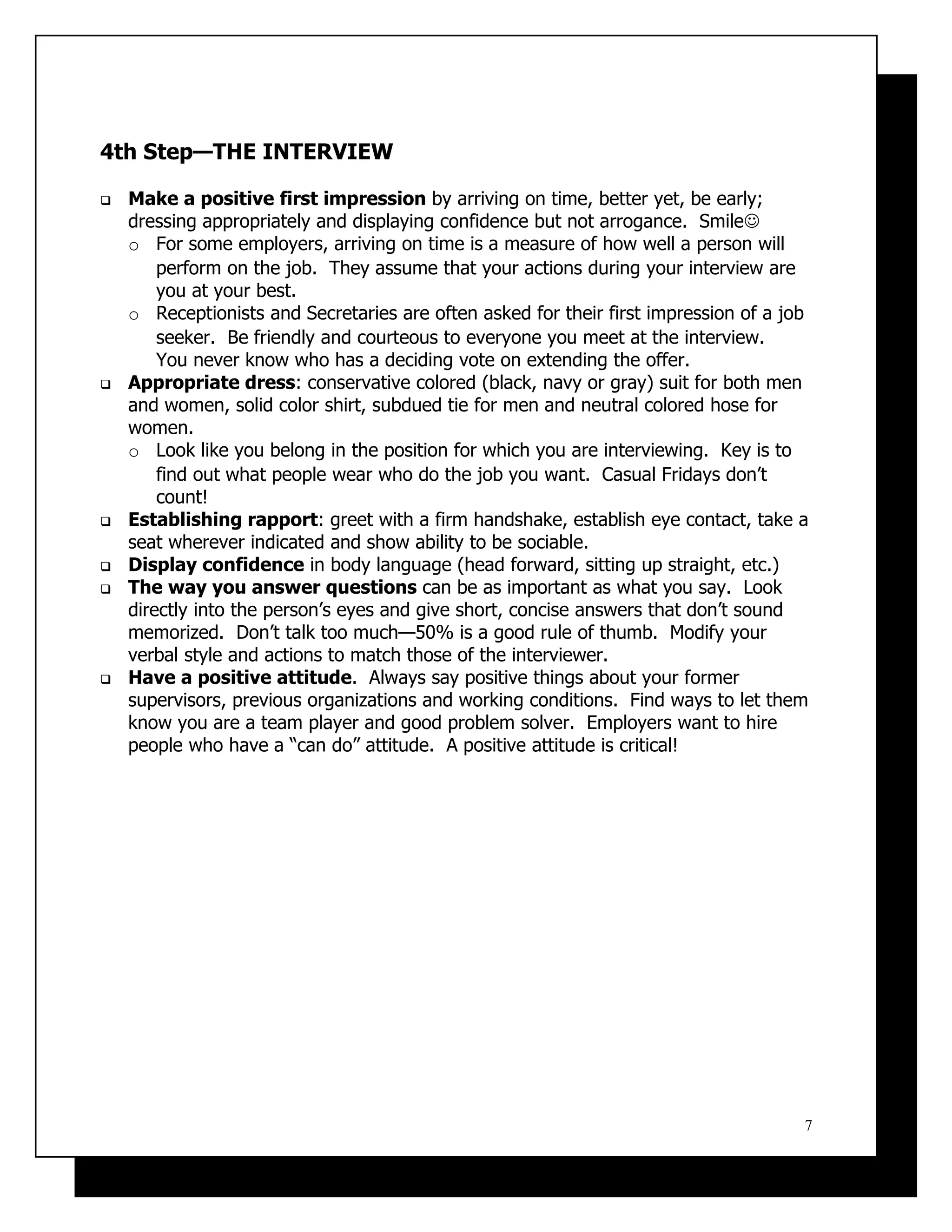 4th Step—THE INTERVIEW

   Make a positive first impression by arriving on time, better yet, be early;
    dressing appropriately and displaying confidence but not arrogance. Smile
    o For some employers, arriving on time is a measure of how well a person will
        perform on the job. They assume that your actions during your interview are
        you at your best.
    o Receptionists and Secretaries are often asked for their first impression of a job
        seeker. Be friendly and courteous to everyone you meet at the interview.
        You never know who has a deciding vote on extending the offer.
   Appropriate dress: conservative colored (black, navy or gray) suit for both men
    and women, solid color shirt, subdued tie for men and neutral colored hose for
    women.
    o Look like you belong in the position for which you are interviewing. Key is to
        find out what people wear who do the job you want. Casual Fridays don’t
        count!
   Establishing rapport: greet with a firm handshake, establish eye contact, take a
    seat wherever indicated and show ability to be sociable.
   Display confidence in body language (head forward, sitting up straight, etc.)
   The way you answer questions can be as important as what you say. Look
    directly into the person’s eyes and give short, concise answers that don’t sound
    memorized. Don’t talk too much—50% is a good rule of thumb. Modify your
    verbal style and actions to match those of the interviewer.
   Have a positive attitude. Always say positive things about your former
    supervisors, previous organizations and working conditions. Find ways to let them
    know you are a team player and good problem solver. Employers want to hire
    people who have a “can do” attitude. A positive attitude is critical!




                                                                                      7
 