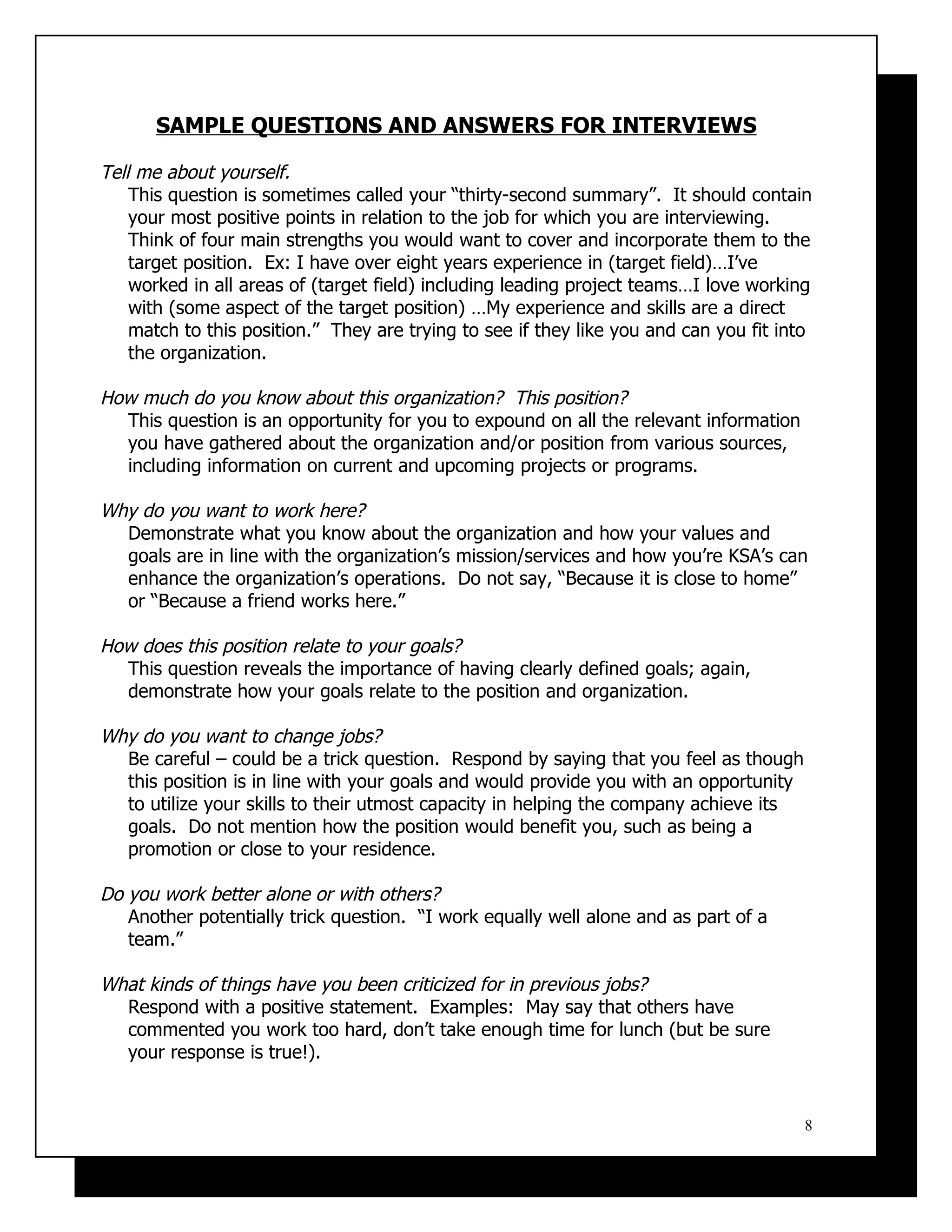 SAMPLE QUESTIONS AND ANSWERS FOR INTERVIEWS

Tell me about yourself.
    This question is sometimes called your “thirty-second summary”. It should contain
    your most positive points in relation to the job for which you are interviewing.
    Think of four main strengths you would want to cover and incorporate them to the
    target position. Ex: I have over eight years experience in (target field)…I’ve
    worked in all areas of (target field) including leading project teams…I love working
    with (some aspect of the target position) …My experience and skills are a direct
    match to this position.” They are trying to see if they like you and can you fit into
    the organization.

How much do you know about this organization? This position?
  This question is an opportunity for you to expound on all the relevant information
  you have gathered about the organization and/or position from various sources,
  including information on current and upcoming projects or programs.

Why do you want to work here?
  Demonstrate what you know about the organization and how your values and
  goals are in line with the organization’s mission/services and how you’re KSA’s can
  enhance the organization’s operations. Do not say, “Because it is close to home”
  or “Because a friend works here.”

How does this position relate to your goals?
  This question reveals the importance of having clearly defined goals; again,
  demonstrate how your goals relate to the position and organization.

Why do you want to change jobs?
  Be careful – could be a trick question. Respond by saying that you feel as though
  this position is in line with your goals and would provide you with an opportunity
  to utilize your skills to their utmost capacity in helping the company achieve its
  goals. Do not mention how the position would benefit you, such as being a
  promotion or close to your residence.

Do you work better alone or with others?
   Another potentially trick question. “I work equally well alone and as part of a
   team.”

What kinds of things have you been criticized for in previous jobs?
  Respond with a positive statement. Examples: May say that others have
  commented you work too hard, don’t take enough time for lunch (but be sure
  your response is true!).


                                                                                        8
 