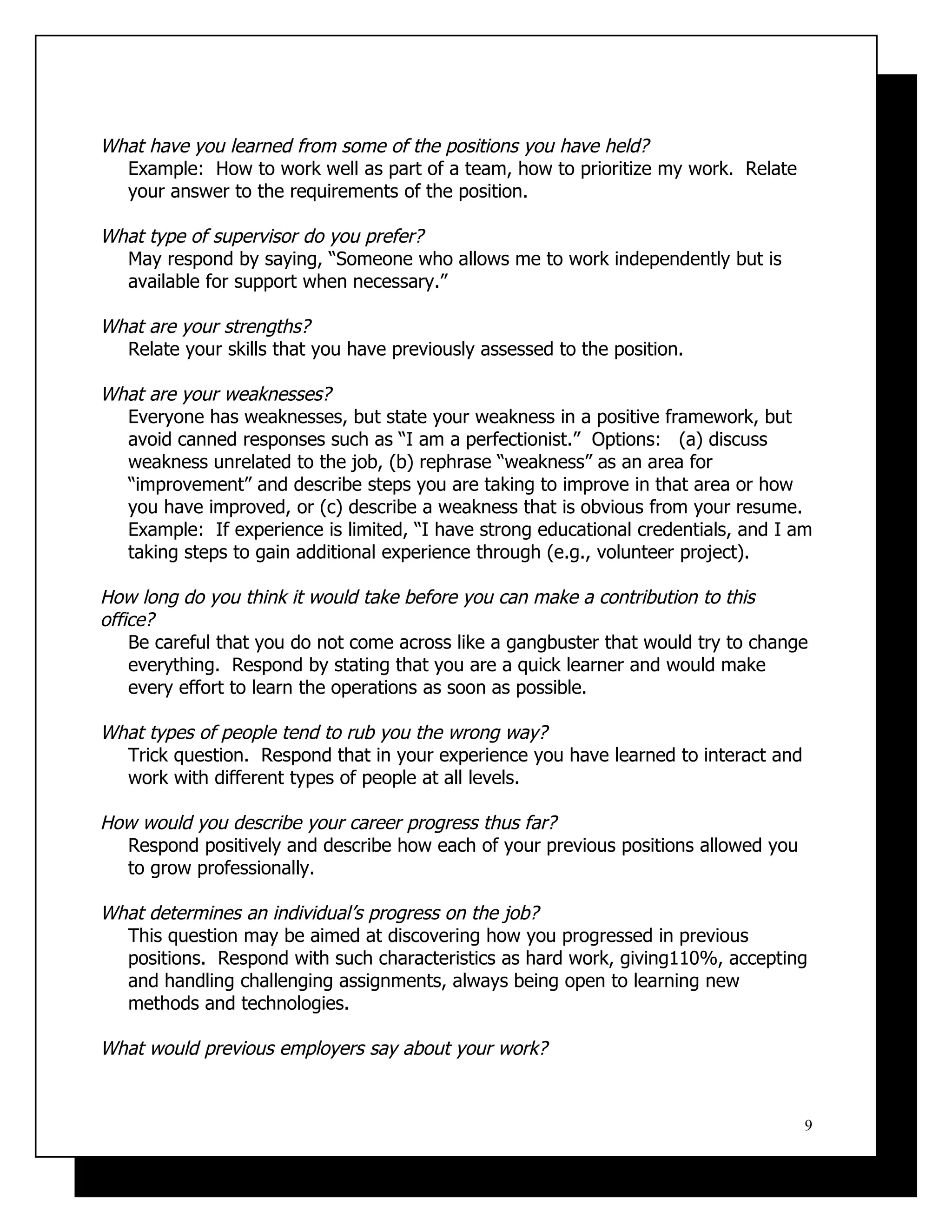 What have you learned from some of the positions you have held?
  Example: How to work well as part of a team, how to prioritize my work. Relate
  your answer to the requirements of the position.

What type of supervisor do you prefer?
  May respond by saying, “Someone who allows me to work independently but is
  available for support when necessary.”

What are your strengths?
  Relate your skills that you have previously assessed to the position.

What are your weaknesses?
  Everyone has weaknesses, but state your weakness in a positive framework, but
  avoid canned responses such as “I am a perfectionist.” Options: (a) discuss
  weakness unrelated to the job, (b) rephrase “weakness” as an area for
  “improvement” and describe steps you are taking to improve in that area or how
  you have improved, or (c) describe a weakness that is obvious from your resume.
  Example: If experience is limited, “I have strong educational credentials, and I am
  taking steps to gain additional experience through (e.g., volunteer project).

How long do you think it would take before you can make a contribution to this
office?
    Be careful that you do not come across like a gangbuster that would try to change
    everything. Respond by stating that you are a quick learner and would make
    every effort to learn the operations as soon as possible.

What types of people tend to rub you the wrong way?
  Trick question. Respond that in your experience you have learned to interact and
  work with different types of people at all levels.

How would you describe your career progress thus far?
  Respond positively and describe how each of your previous positions allowed you
  to grow professionally.

What determines an individual’s progress on the job?
  This question may be aimed at discovering how you progressed in previous
  positions. Respond with such characteristics as hard work, giving110%, accepting
  and handling challenging assignments, always being open to learning new
  methods and technologies.

What would previous employers say about your work?


                                                                                     9
 
