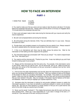 1 
HOW TO FACE AN INTERVIEW 
PART- 1 
1. Golden Rule: Speak 1) Loudly 
2) Clearly 
3) Slowly 
2. You need to make sure that you arrive and are ready to take the phone call about 15 minutes 
before the scheduled interview time. Please make sure the phone is not busy (or engaged) about 
10 minutes before the scheduled interview time. 
3. Have a pen and paper ready to take notes during the interview with your resume and verify the 
resume experience. 
4. Be calm and composed before and during the interview. 
5. Be enthusiastic during the interview. Smile. They can definitely hear it in your voice. Discuss 
hot buttons for client. 
6. Provide direct and complete answers to all questions that are asked of you. Always research 
the client’s website before the interview to get an idea of the client’s business. 
7. If this is an international call, there may be delay across the phone line. Wait for the 
interviewer to finish talking and then respond to the question. 
8. The interviewer begins the conversation with “How are you doing?” You need to respond back 
with “Fine. How about you?” 
9. You need to end the interview with. “Thanks for your time. It was nice talking to you and I look 
forward to being a part of your project”. 
10. Always call the interviewers by their first name only. For example, if the interviewer’s name 
is John Smith, make sure you call him John. Do not call him Mr. John or Sir. Make sure that you 
write down the names of the interviewers so that you remember to address them by their name 
during the interview. 
11. Find out from the sales representative and recruiter about the requirements of the project for 
which you are being interviewed prior to the interview. Tailor your answers to best suit the details 
of the project for which you are being interviewed. For example, if the project is an accounting 
system, make sure that you highlight any experience that you have with any accounting systems 
that you have worked in the past. Also, for example, if the project requires Sybase as the back-end 
database, make sure that you highlight your Sybase experience, if any. 
12. Anticipate what the interviewer is looking for and provide intelligent answers to satisfy the 
interviewer’s questions. If you have not worked on a particular software or version, do not answer 
saying “No”. Say that you have worked on a similar product or that you are a quick learner and 
some of the other things you would bring to the table. 
13. Never use the words “involved in”. This implies that someone else did the work and that you 
were assisting them. Either say “I was responsible for”, if you were in charge of the work, or “I 
carried out” if you were part of the team carrying out the work. 
 