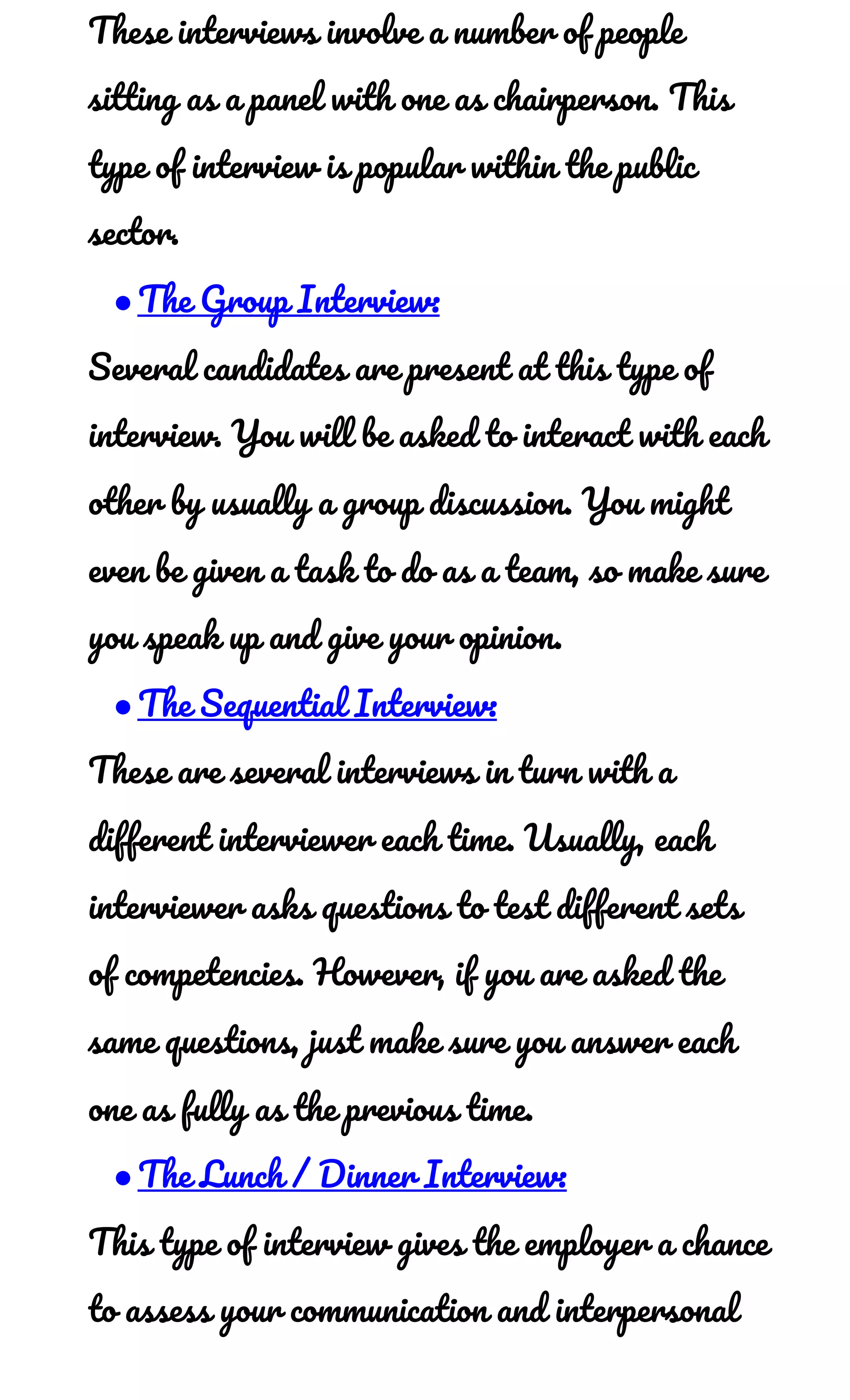 These interviews involve a number of people 
sitting as a panel with one as chairperson. This 
type of interview is popular within the public 
sector. 
●The Group Interview: 
Several candidates are present at this type of 
interview. You will be asked to interact with each 
other by usually a group discussion. You might 
even be given a task to do as a team, so make sure 
you speak up and give your opinion. 
●The Sequential Interview: 
These are several interviews in turn with a 
different interviewer each time. Usually, each 
interviewer asks questions to test different sets 
of competencies. However, if you are asked the 
same questions, just make sure you answer each 
one as fully as the previous time. 
●The Lunch / Dinner Interview: 
This type of interview gives the employer a chance 
to assess your communication and interpersonal 
 