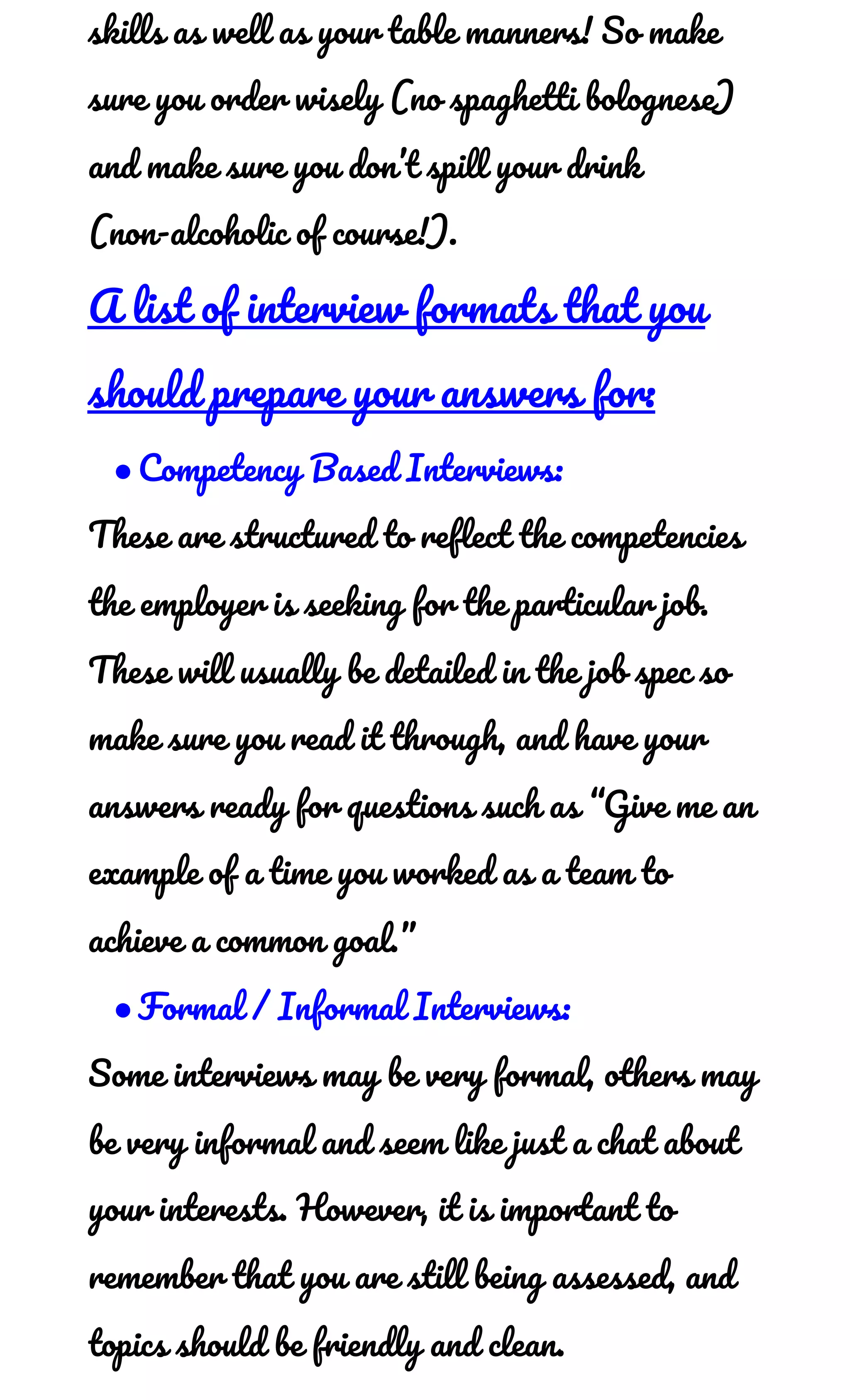 skills as well as your table manners! So make 
sure you order wisely (no spaghetti bolognese) 
and make sure you don’t spill your drink 
(non-alcoholic of course!). 
A list of interview formats that you 
should prepare your answers for: 
●Competency Based Interviews: 
These are structured to reflect the competencies 
the employer is seeking for the particular job. 
These will usually be detailed in the job spec so 
make sure you read it through, and have your 
answers ready for questions such as “Give me an 
example of a time you worked as a team to 
achieve a common goal.”  
●Formal / Informal Interviews: 
Some interviews may be very formal, others may 
be very informal and seem like just a chat about 
your interests. However, it is important to 
remember that you are still being assessed, and 
topics should be friendly and clean. 
 