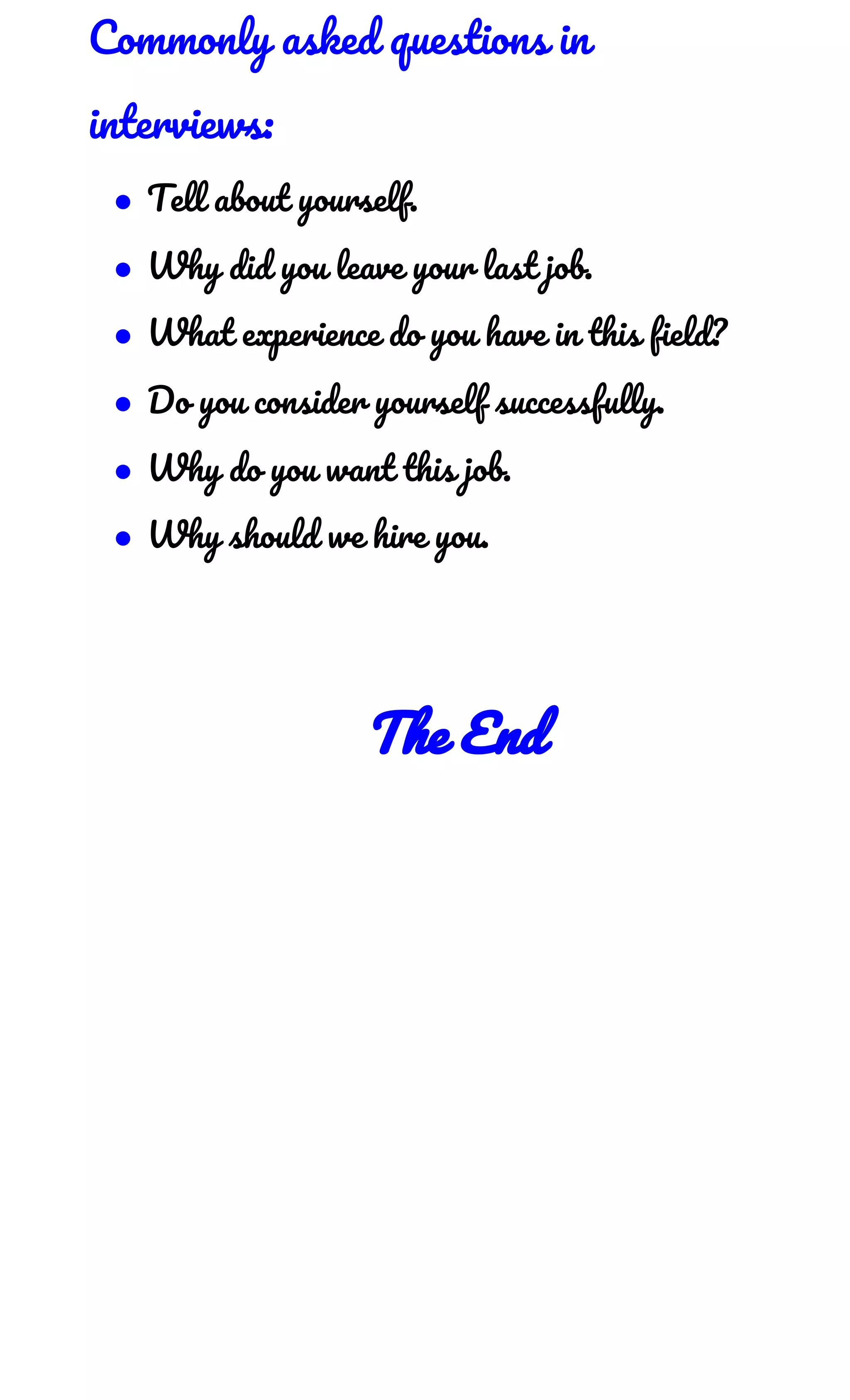 Commonly asked questions in 
interviews: 
● Tell about yourself. 
● Why did you leave your last job. 
● What experience do you have in this field? 
● Do you consider yourself successfully. 
● Why do you want this job. 
● Why should we hire you. 
 
 
The End 
 